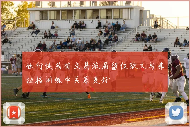 独行侠或将交易浓眉留住欧文与弗拉格训练中关系良好