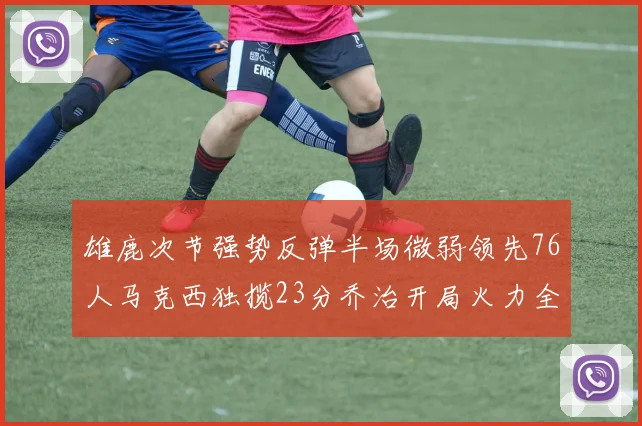 雄鹿次节强势反弹半场微弱领先76人马克西独揽23分乔治开局火力全开