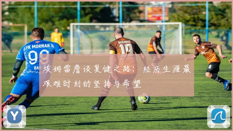 埃姆雷詹谈复健之路：经历生涯最艰难时刻的坚持与希望