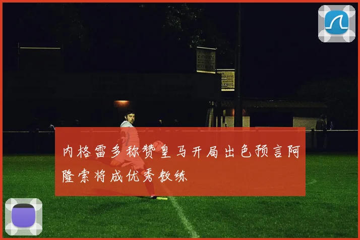 内格雷多称赞皇马开局出色预言阿隆索将成优秀教练