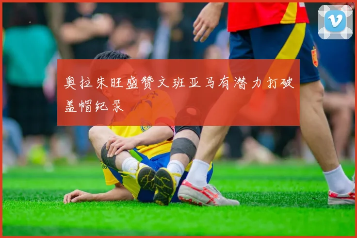 奥拉朱旺盛赞文班亚马有潜力打破盖帽纪录