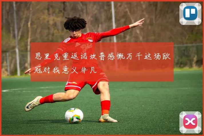 恩里克重返诺坎普感慨万千这场欧冠对我意义非凡