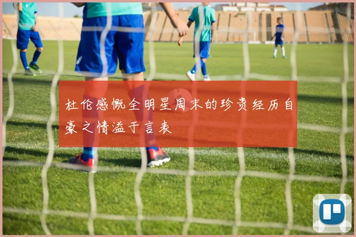 杜伦感慨全明星周末的珍贵经历自豪之情溢于言表