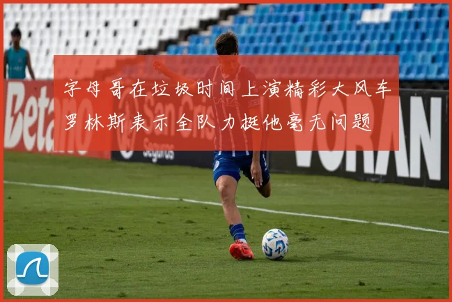 字母哥在垃圾时间上演精彩大风车罗林斯表示全队力挺他毫无问题