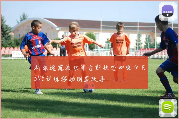 科尔透露波尔津吉斯状态回暖今日5V5训练移动明显改善