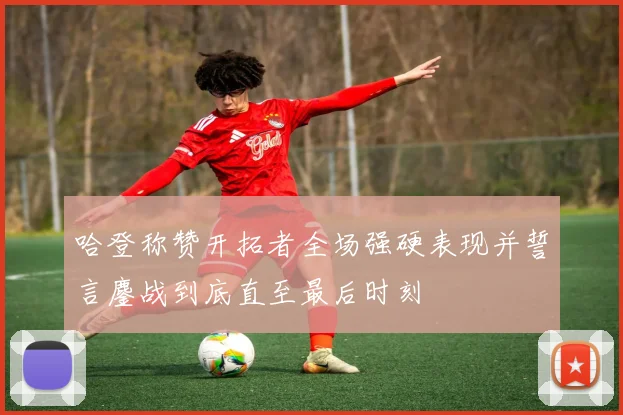 哈登称赞开拓者全场强硬表现并誓言鏖战到底直至最后时刻