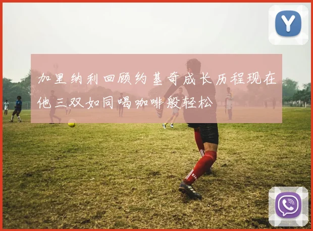 加里纳利回顾约基奇成长历程现在他三双如同喝咖啡般轻松