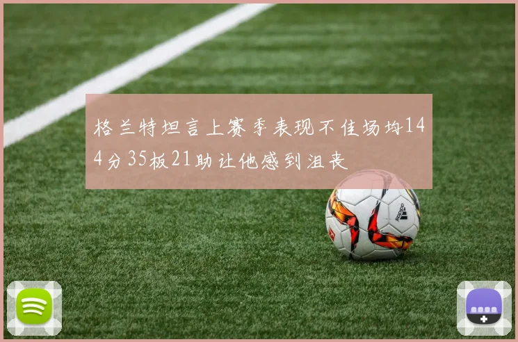 格兰特坦言上赛季表现不佳场均144分35板21助让他感到沮丧