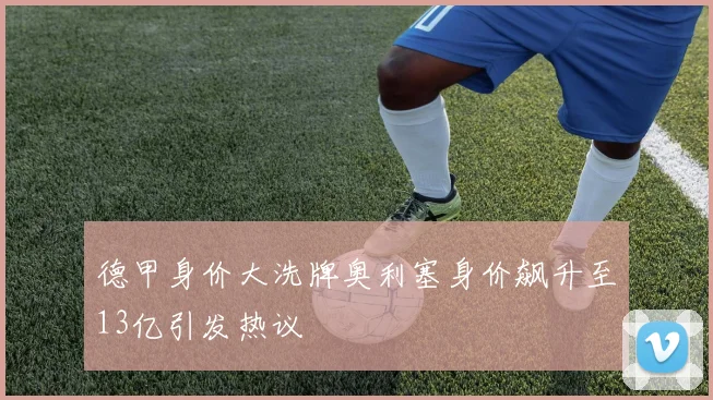 德甲身价大洗牌奥利塞身价飙升至13亿引发热议