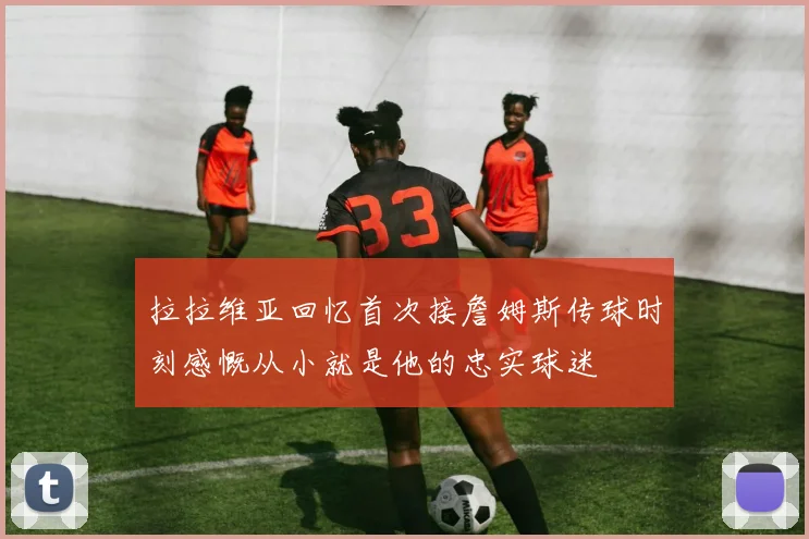 拉拉维亚回忆首次接詹姆斯传球时刻感慨从小就是他的忠实球迷