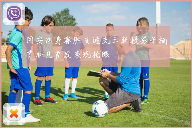 国安热身赛胜南通支云新援茹子楠贾非凡首发表现抢眼